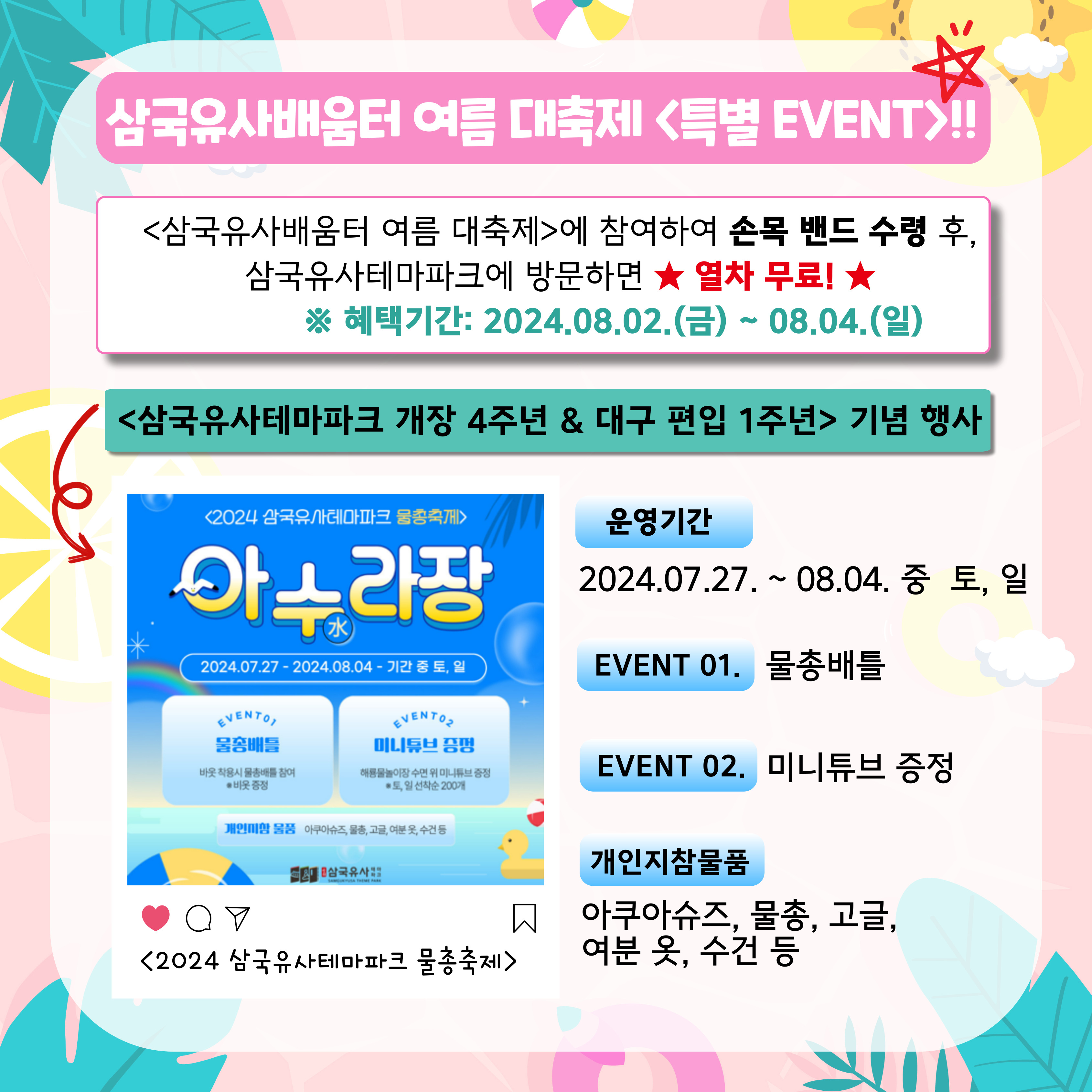 삼국유사배움터 여름 대축제 특별EVENT!! 삼국유사배움터 여름 대축제에 참여하여 손목 밴드 수령 후, 삼국유사테마파크에 방문하면 열차 무료! 혜택기간:2024.08.02.(금)~08.04.(일) 삼국유사테마파크 개장 4주년 대구 편입 1주년 기념 행사, 운영기간 : 2024.07.27~08.04 중 토,일 EVENT01. 물총배틀, EVENT02.미니튜브 증정, 개인지참물품:아쿠아슈즈, 물총, 고글, 여분 옷, 수건 등